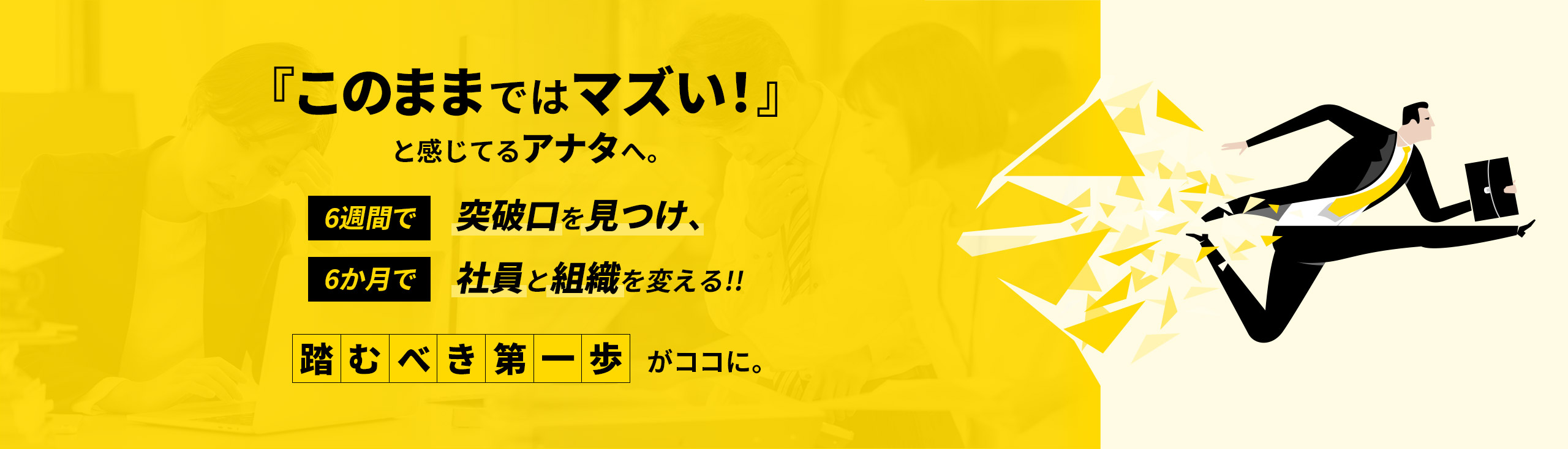『このままではマズい！』と感じてるアナタへ。6週間で突破口を見つけ、6か月で社員と組織を変える!!踏むべき第一歩がココに。