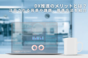 DX推進のメリットとは？注目される背景や課題、推進方法を紹介