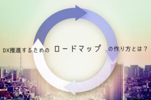 DX推進するためのロードマップの作り方とは？フレームワークも紹介