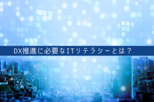 DX推進に必要なITリテラシーとは？DXリテラシーを高める方法なども紹介