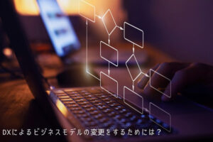 DXによるビジネスモデルの変更をするためには？主な種類や事例、ポイント