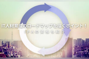 IT人材育成のロードマップを描くポイント！IPAの資格も紹介