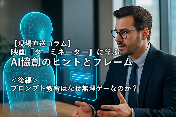 【現場直送コラム】 映画 『ターミネーター』 に学ぶAI共創のヒントとフレーム ～＜後編＞プロンプト教育はなぜ無理ゲーなのか？～
