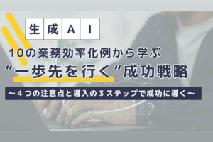 生成AI導入10の業務効率化例から学ぶ “一歩先を行く”成功戦略 ～4つの注意点と導入の3ステップで成功に導く～